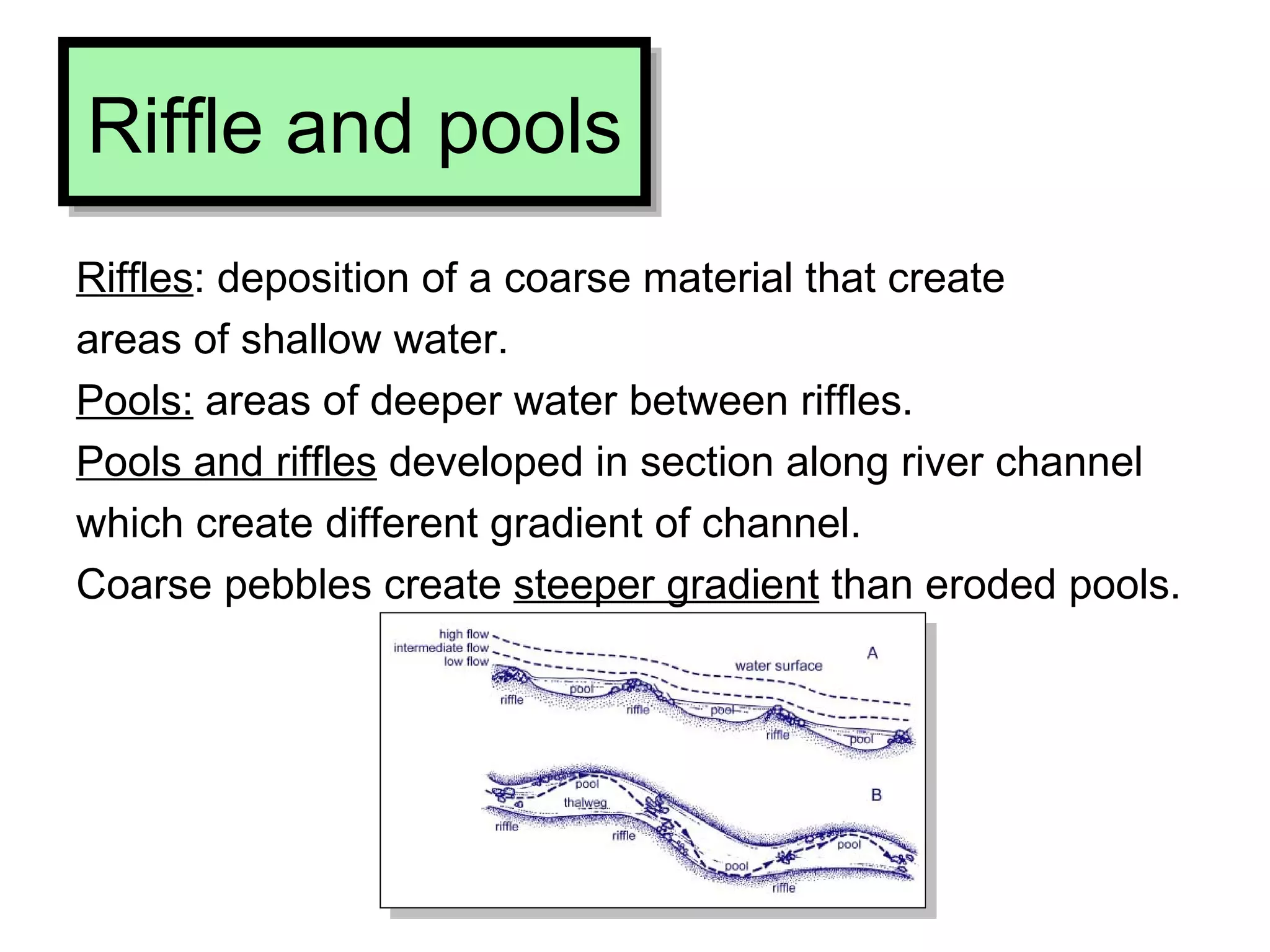 Riffle and pools Riffles : deposition of a coarse material that create  areas of shallow water. Pools:  areas of deeper water between riffles. Pools and riffles  developed in section along river channel  which create different gradient of channel.  Coarse pebbles create  steeper gradient  than eroded pools. 