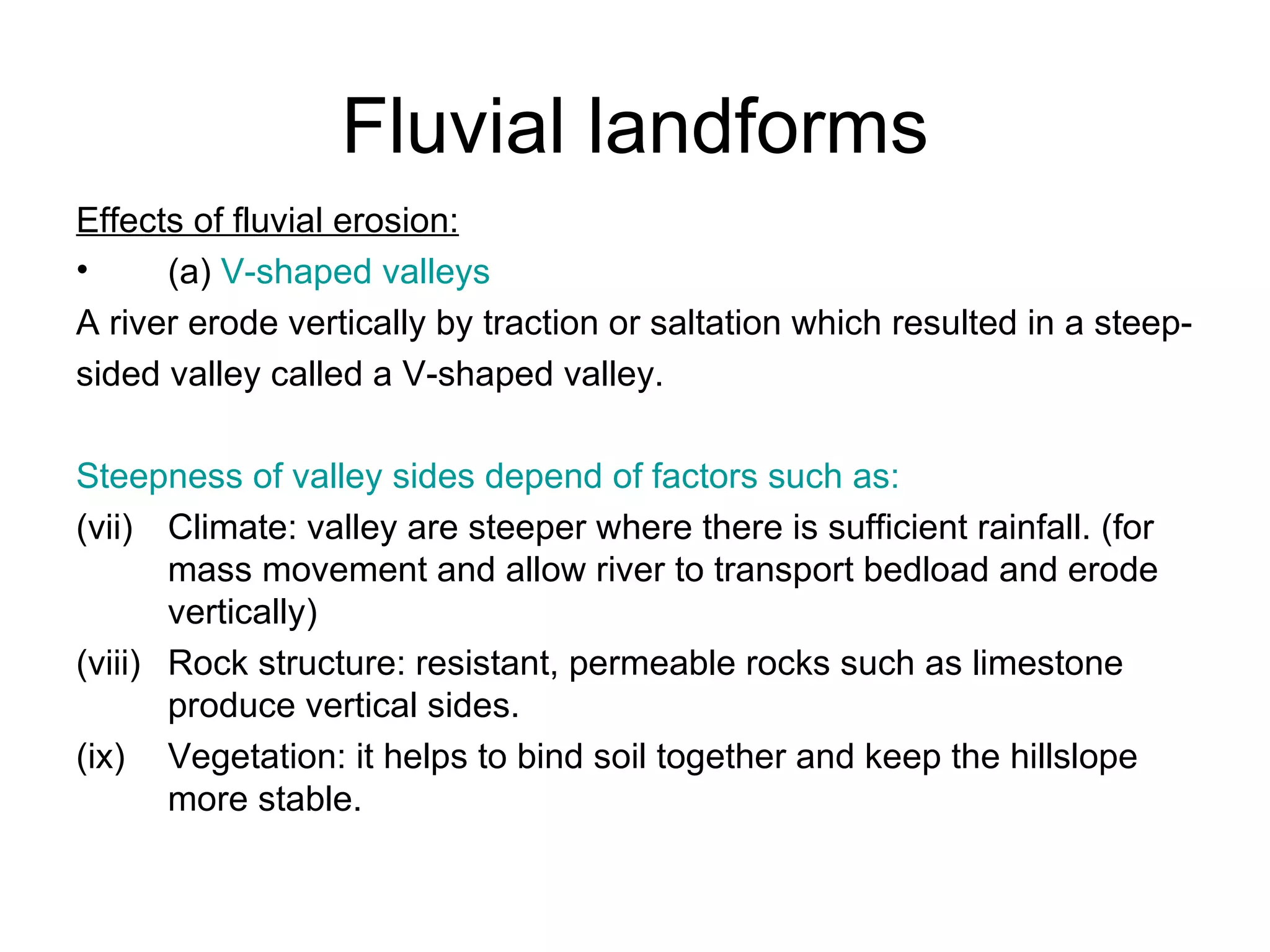 Fluvial landforms Effects of fluvial erosion: (a)  V-shaped valleys A river erode vertically by traction or saltation which resulted in a steep- sided valley called a V-shaped valley. Steepness of valley sides depend of factors such as: Climate: valley are steeper where there is sufficient rainfall. (for mass movement and allow river to transport bedload and erode vertically) Rock structure: resistant, permeable rocks such as limestone produce vertical sides. Vegetation: it helps to bind soil together and keep the hillslope more stable. 
