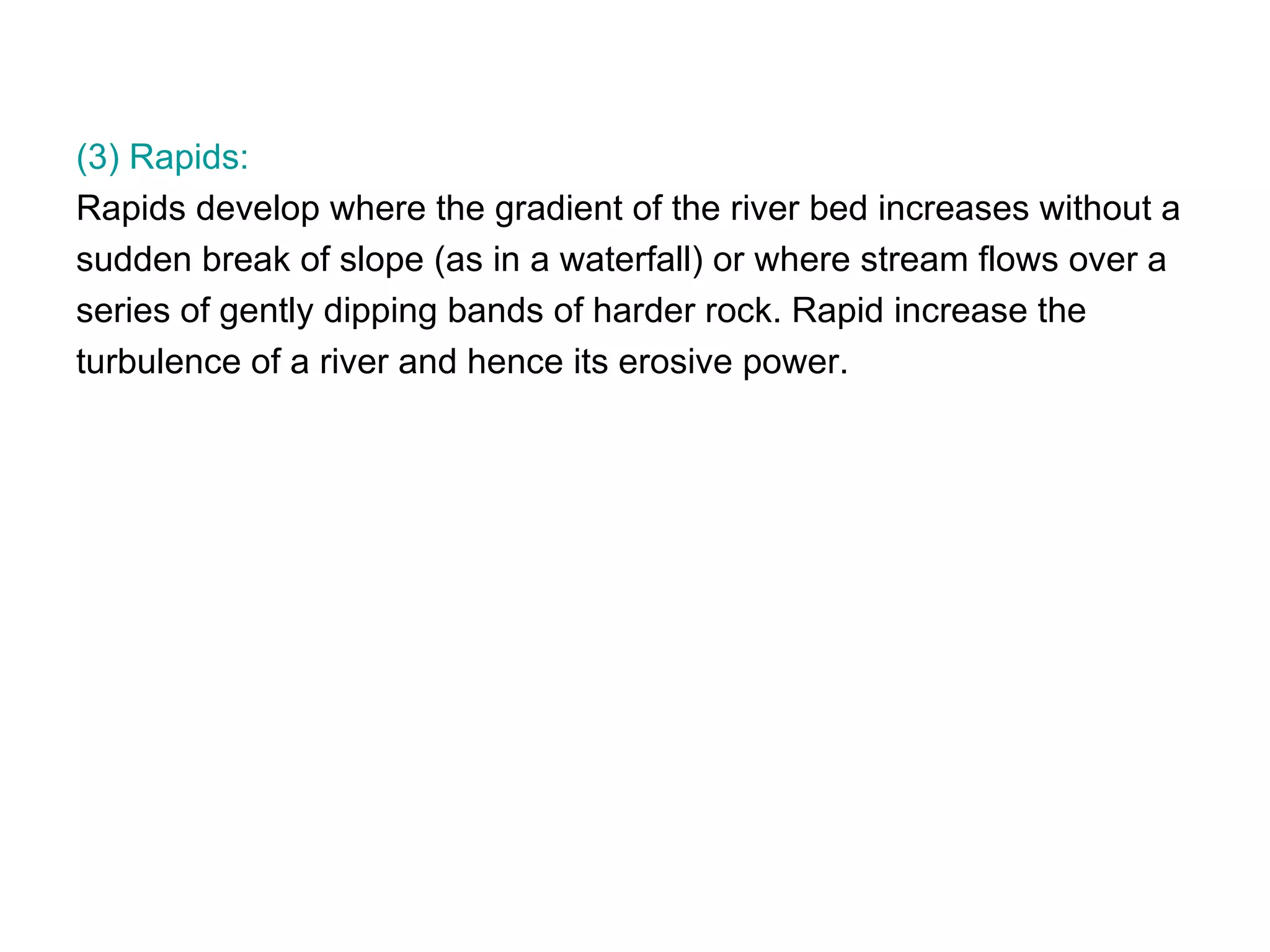 (3) Rapids: Rapids develop where the gradient of the river bed increases without a  sudden break of slope (as in a waterfall) or where stream flows over a  series of gently dipping bands of harder rock. Rapid increase the  turbulence of a river and hence its erosive power.  