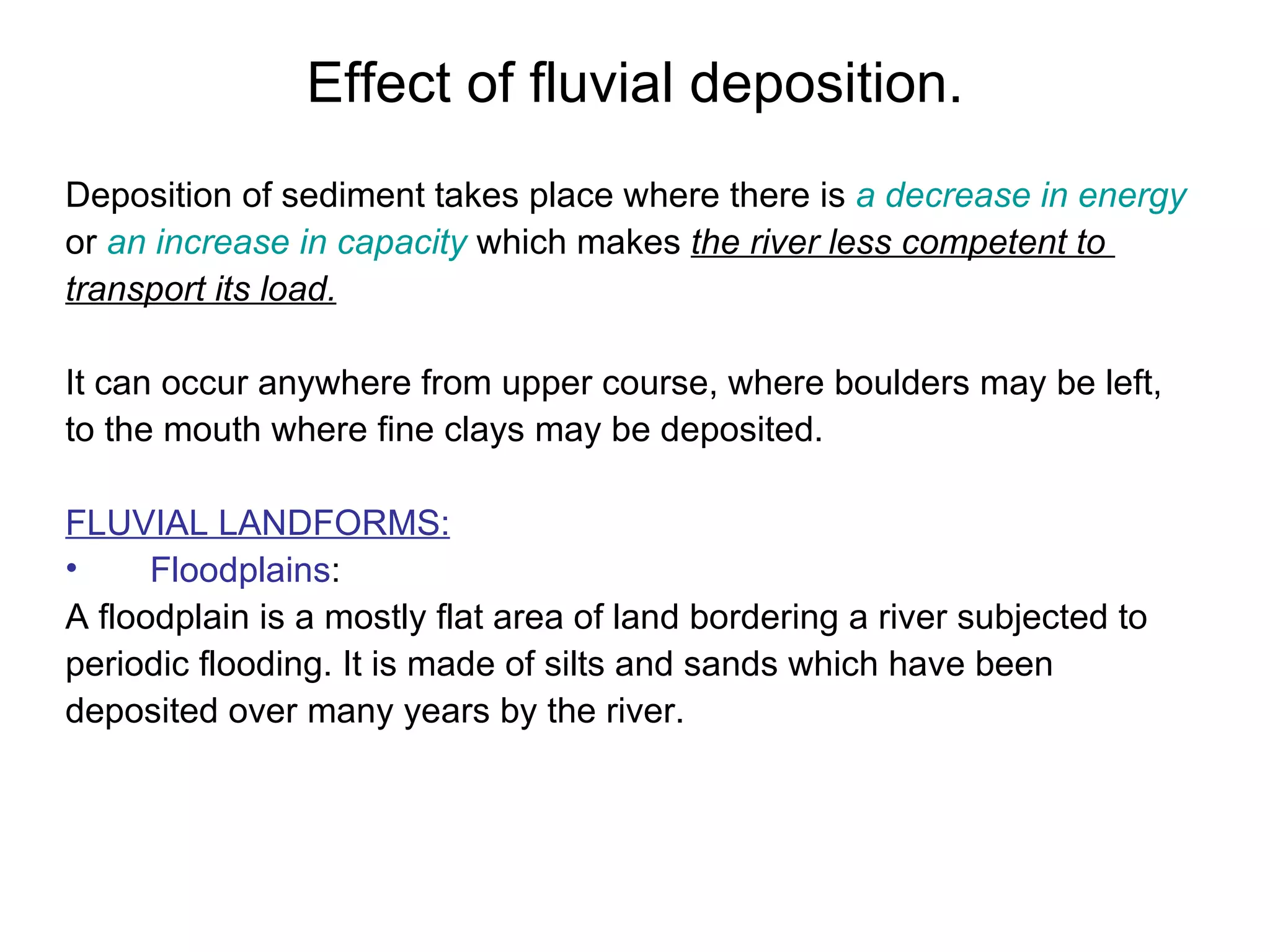 Effect of fluvial deposition. Deposition of sediment takes place where there is  a decrease in energy   or  an increase in capacity  which makes  the river less competent to  transport its load. It can occur anywhere from upper course, where boulders may be left,  to the mouth where fine clays may be deposited. FLUVIAL LANDFORMS: Floodplains :  A floodplain is a mostly flat area of land bordering a river subjected to  periodic flooding. It is made of silts and sands which have been  deposited over many years by the river. 