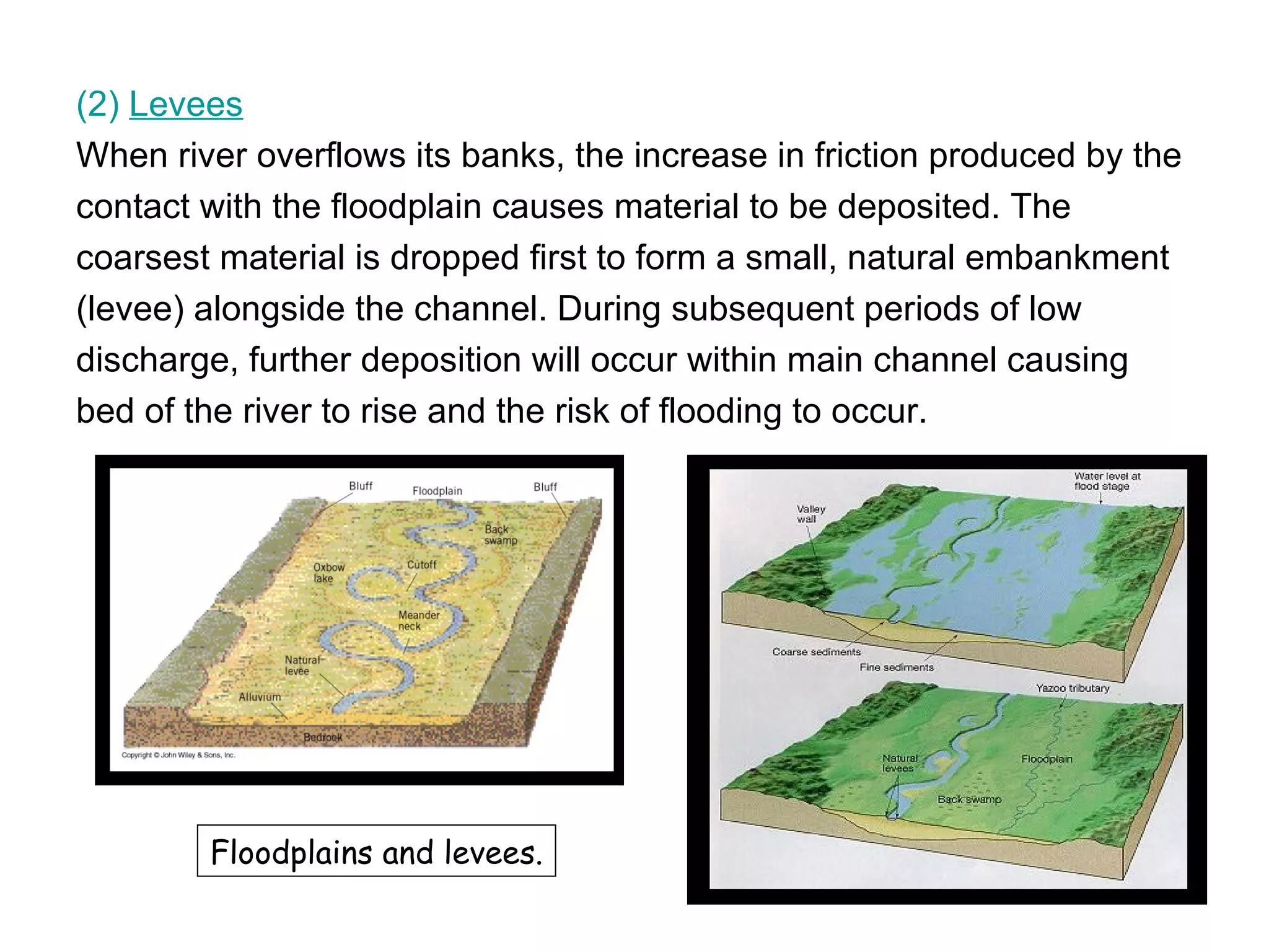 (2)  Levees When river overflows its banks, the increase in friction produced by the  contact with the floodplain causes material to be deposited. The  coarsest material is dropped first to form a small, natural embankment  (levee) alongside the channel. During subsequent periods of low  discharge, further deposition will occur within main channel causing  bed of the river to rise and the risk of flooding to occur.  Floodplains and levees. 