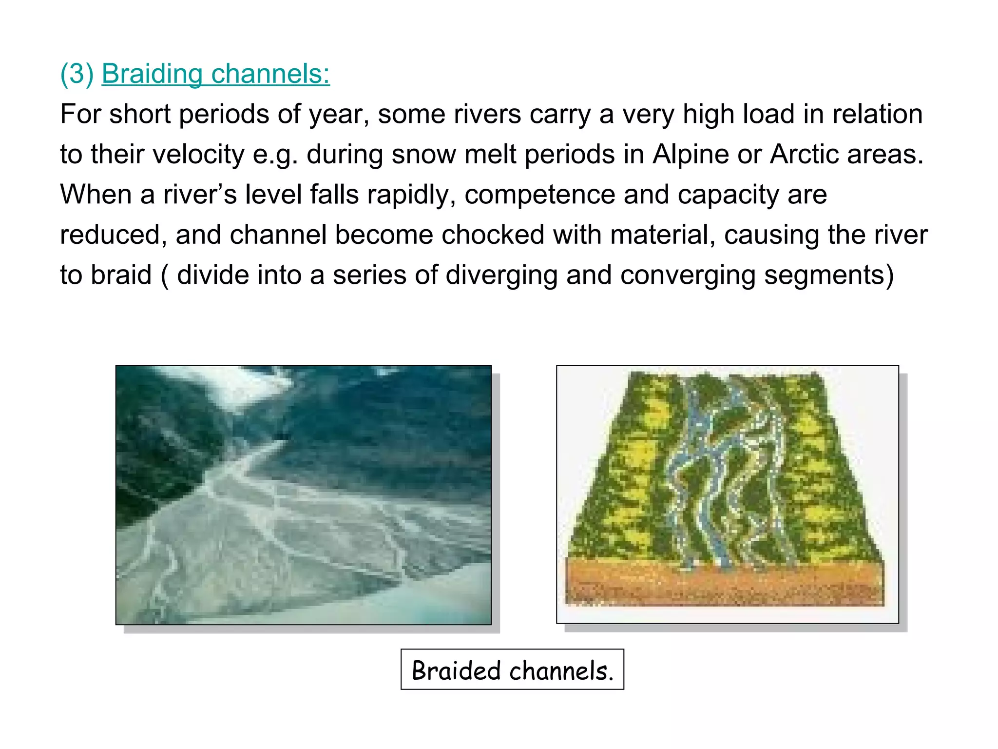 (3)  Braiding channels: For short periods of year, some rivers carry a very high load in relation  to their velocity e.g. during snow melt periods in Alpine or Arctic areas.  When a river’s level falls rapidly, competence and capacity are reduced, and channel become chocked with material, causing the river  to braid ( divide into a series of diverging and converging segments) Braided channels. 