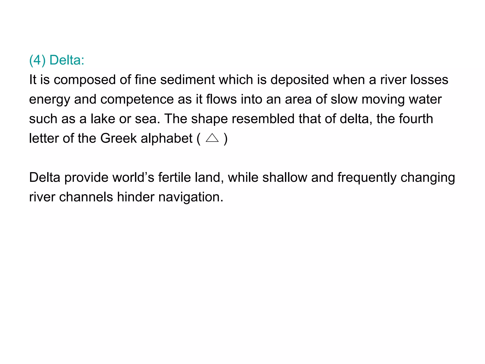 (4) Delta:  It is composed of fine sediment which is deposited when a river losses  energy and competence as it flows into an area of slow moving water  such as a lake or sea. The shape resembled that of delta, the fourth  letter of the Greek alphabet (  ) Delta provide world’s fertile land, while shallow and frequently changing  river channels hinder navigation.  