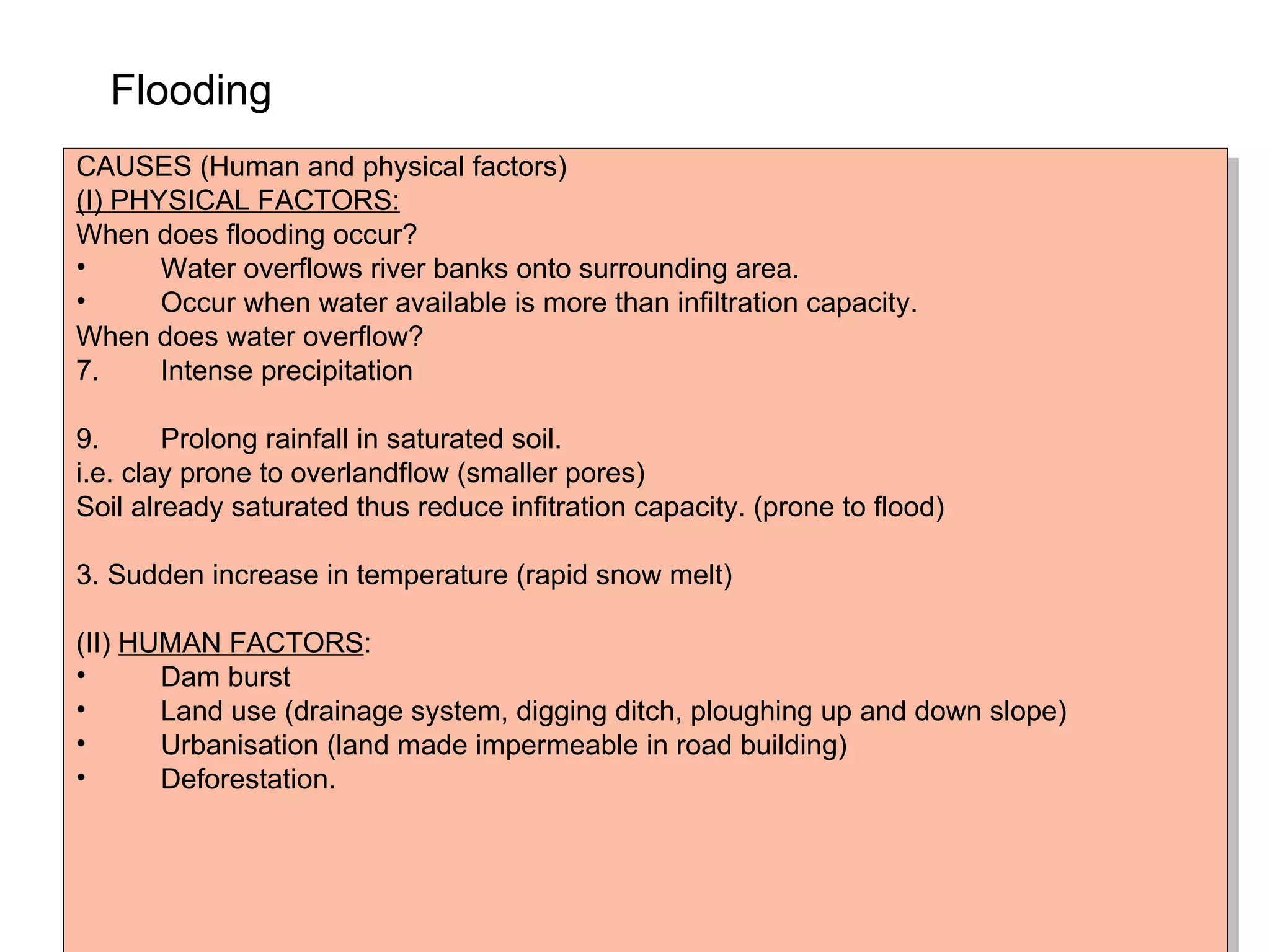 Flooding   CAUSES (Human and physical factors) (I) PHYSICAL FACTORS: When does flooding occur? Water overflows river banks onto surrounding area. Occur when water available is more than infiltration capacity. When does water overflow? Intense precipitation Prolong rainfall in saturated soil. i.e. clay prone to overlandflow (smaller pores) Soil already saturated thus reduce infitration capacity. (prone to flood) 3. Sudden increase in temperature (rapid snow melt) (II)  HUMAN FACTORS : Dam burst Land use (drainage system, digging ditch, ploughing up and down slope) Urbanisation (land made impermeable in road building) Deforestation. 