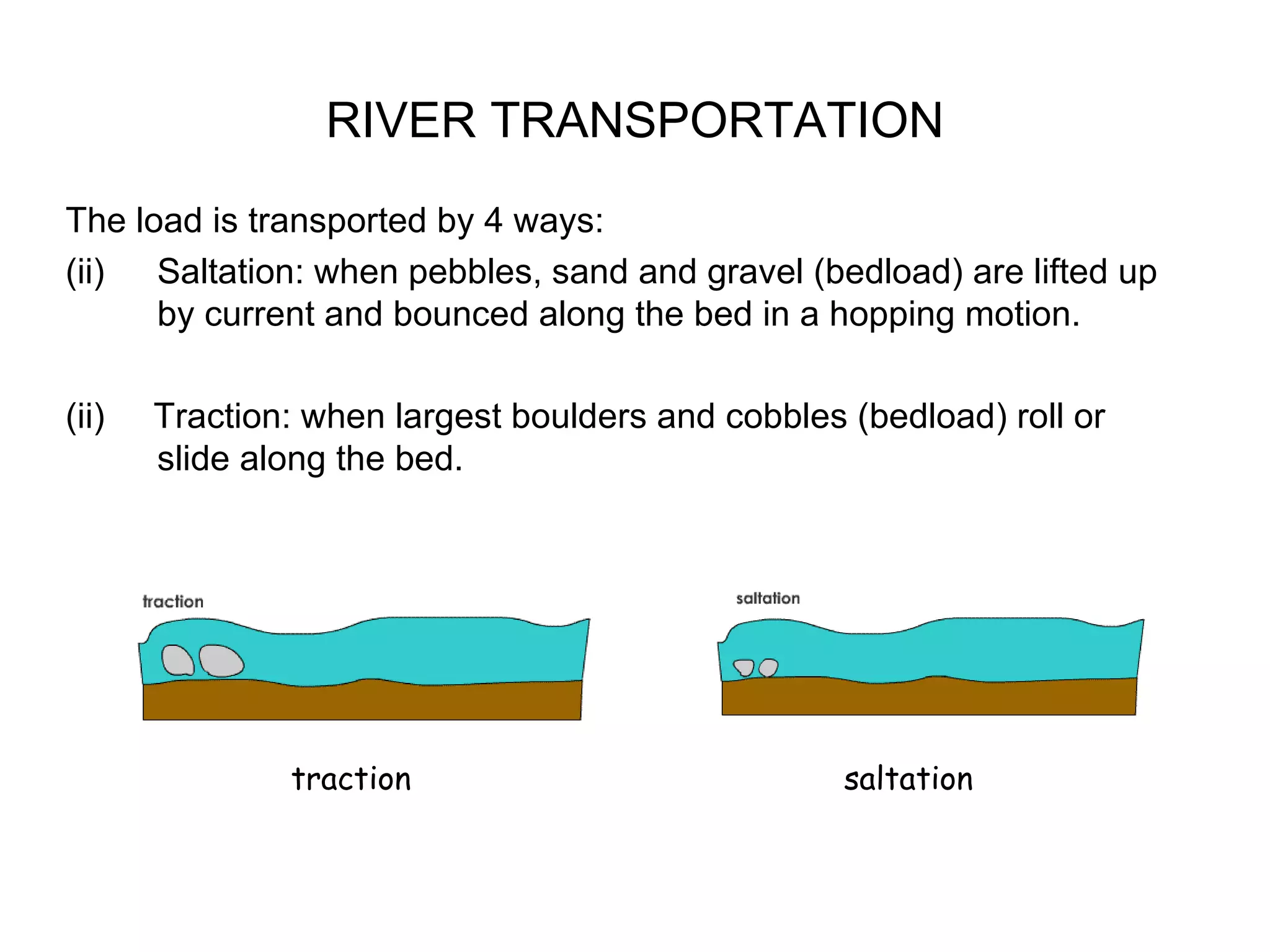 RIVER TRANSPORTATION The load is transported by 4 ways: Saltation: when pebbles, sand and gravel (bedload) are lifted up by current and bounced along the bed in a hopping motion. (ii)  Traction: when largest boulders and cobbles (bedload) roll or slide along the bed. traction saltation 