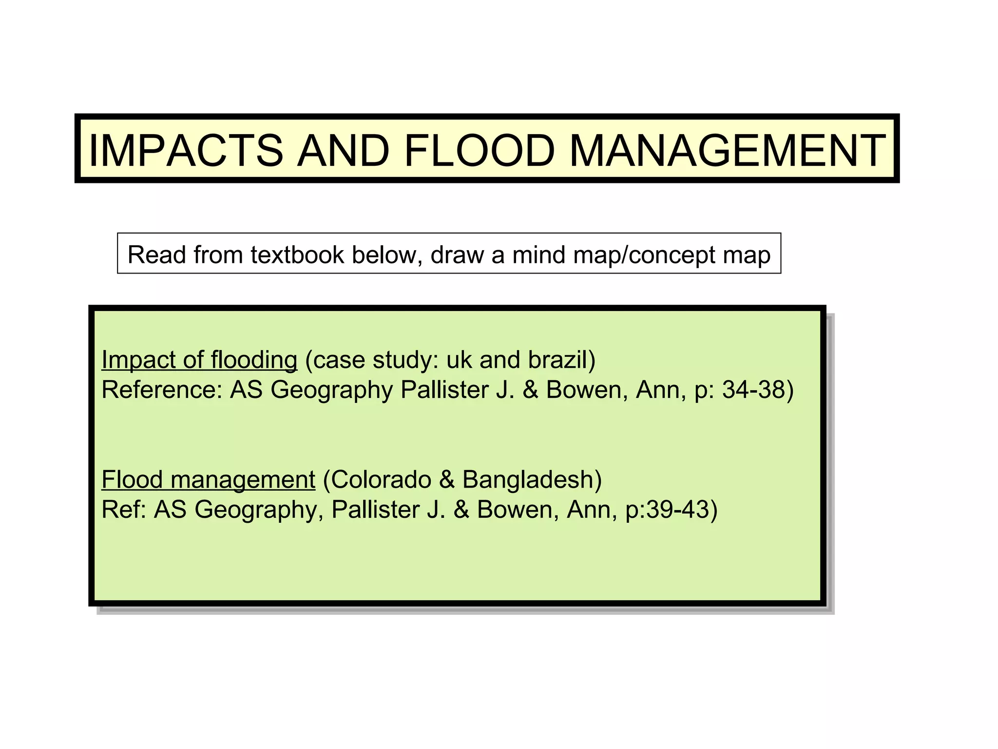 Impact of flooding  (case study: uk and brazil) Reference: AS Geography Pallister J. & Bowen, Ann, p: 34-38) Flood management  (Colorado & Bangladesh) Ref: AS Geography, Pallister J. & Bowen, Ann, p:39-43) IMPACTS AND FLOOD MANAGEMENT Read from textbook below, draw a mind map/concept map 