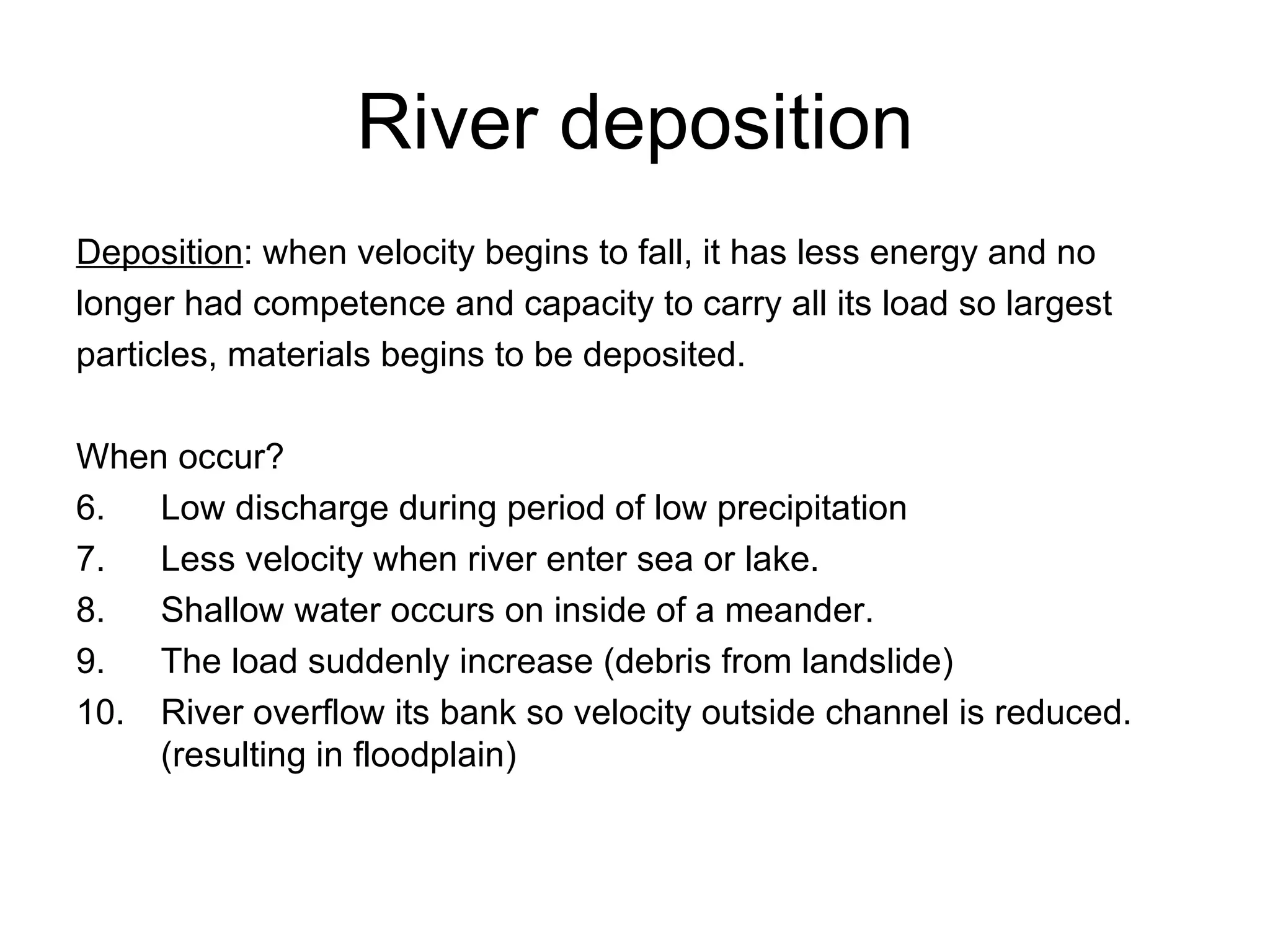 River deposition Deposition : when velocity begins to fall, it has less energy and no  longer had competence and capacity to carry all its load so largest  particles, materials begins to be deposited. When occur? Low discharge during period of low precipitation Less velocity when river enter sea or lake. Shallow water occurs on inside of a meander. The load suddenly increase (debris from landslide) River overflow its bank so velocity outside channel is reduced. (resulting in floodplain) 