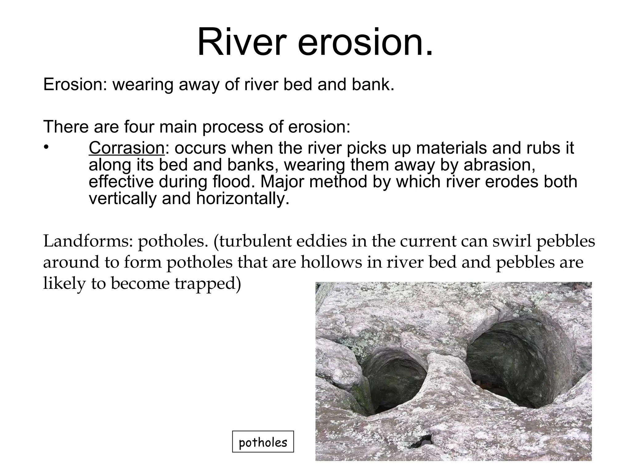 River erosion. Erosion: wearing away of river bed and bank.  There are four main process of erosion: Corrasion : occurs when the river picks up materials and rubs it along its bed and banks, wearing them away by abrasion, effective during flood. Major method by which river erodes both vertically and horizontally.  Landforms: potholes. (turbulent eddies in the current can swirl pebbles around to form potholes that are hollows in river bed and pebbles are  likely to become trapped) potholes 