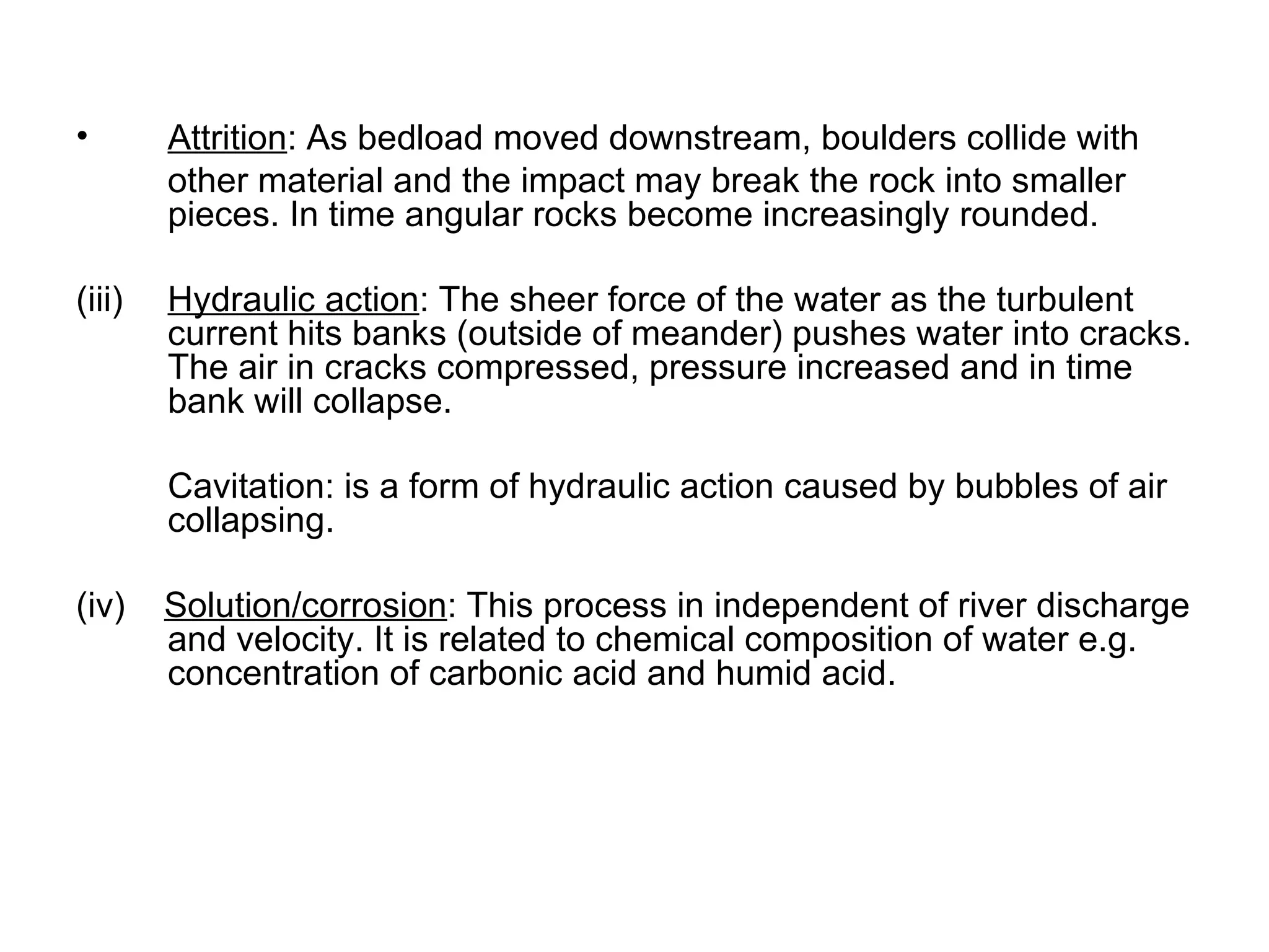 Attrition : As bedload moved downstream, boulders collide with  other material and the impact may break the rock into smaller pieces. In time angular rocks become increasingly rounded. (iii) Hydraulic action : The sheer force of the water as the turbulent current hits banks (outside of meander) pushes water into cracks. The air in cracks compressed, pressure increased and in time bank will collapse. Cavitation: is a form of hydraulic action caused by bubbles of air collapsing. (iv)  Solution/corrosion : This process in independent of river discharge and velocity. It is related to chemical composition of water e.g. concentration of carbonic acid and humid acid. 