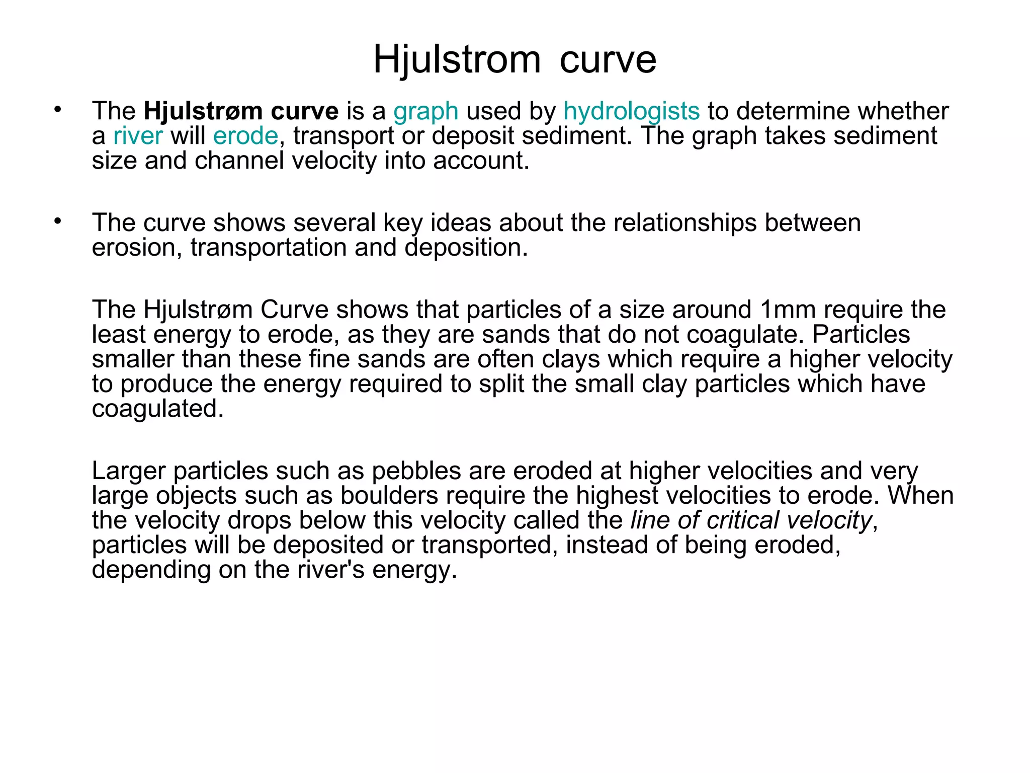Hjulstrom   curve The  Hjulstrøm curve  is a  graph  used by  hydrologists  to determine whether a  river  will  erode , transport or deposit sediment. The graph takes sediment size and channel velocity into account. The curve shows several key ideas about the relationships between erosion, transportation and deposition.  The Hjulstrøm Curve shows that particles of a size around 1mm require the least energy to erode, as they are sands that do not coagulate. Particles smaller than these fine sands are often clays which require a higher velocity to produce the energy required to split the small clay particles which have coagulated.  Larger particles such as pebbles are eroded at higher velocities and very large objects such as boulders require the highest velocities to erode. When the velocity drops below this velocity called the  line of critical velocity , particles will be deposited or transported, instead of being eroded, depending on the river's energy. 