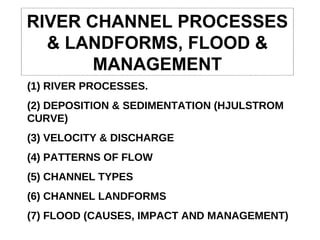 RIVER CHANNEL PROCESSES & LANDFORMS, FLOOD & MANAGEMENT (1) RIVER PROCESSES. (2) DEPOSITION & SEDIMENTATION (HJULSTROM CURVE) (3) VELOCITY & DISCHARGE (4) PATTERNS OF FLOW (5) CHANNEL TYPES (6) CHANNEL LANDFORMS (7) FLOOD (CAUSES, IMPACT AND MANAGEMENT) 