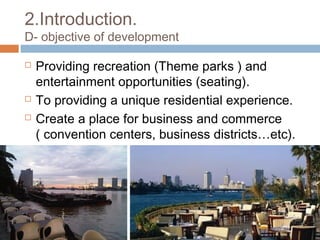 2.Introduction.
D- objective of development
 Providing recreation (Theme parks ) and
entertainment opportunities (seating).
 To providing a unique residential experience.
 Create a place for business and commerce
( convention centers, business districts…etc).
 