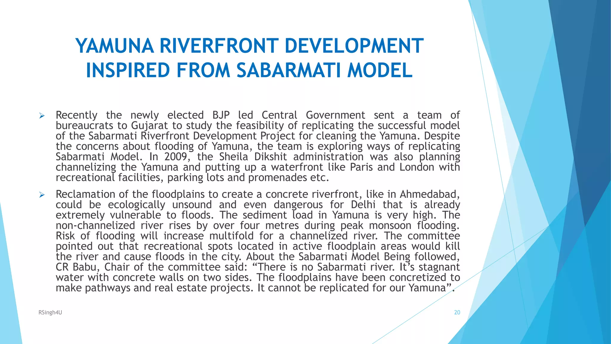 YAMUNA RIVERFRONT DEVELOPMENT
INSPIRED FROM SABARMATI MODEL
 Recently the newly elected BJP led Central Government sent a team of
bureaucrats to Gujarat to study the feasibility of replicating the successful model
of the Sabarmati Riverfront Development Project for cleaning the Yamuna. Despite
the concerns about flooding of Yamuna, the team is exploring ways of replicating
Sabarmati Model. In 2009, the Sheila Dikshit administration was also planning
channelizing the Yamuna and putting up a waterfront like Paris and London with
recreational facilities, parking lots and promenades etc.
 Reclamation of the floodplains to create a concrete riverfront, like in Ahmedabad,
could be ecologically unsound and even dangerous for Delhi that is already
extremely vulnerable to floods. The sediment load in Yamuna is very high. The
non-channelized river rises by over four metres during peak monsoon flooding.
Risk of flooding will increase multifold for a channelized river. The committee
pointed out that recreational spots located in active floodplain areas would kill
the river and cause floods in the city. About the Sabarmati Model Being followed,
CR Babu, Chair of the committee said: “There is no Sabarmati river. It’s stagnant
water with concrete walls on two sides. The floodplains have been concretized to
make pathways and real estate projects. It cannot be replicated for our Yamuna”.
20RSingh4U
 