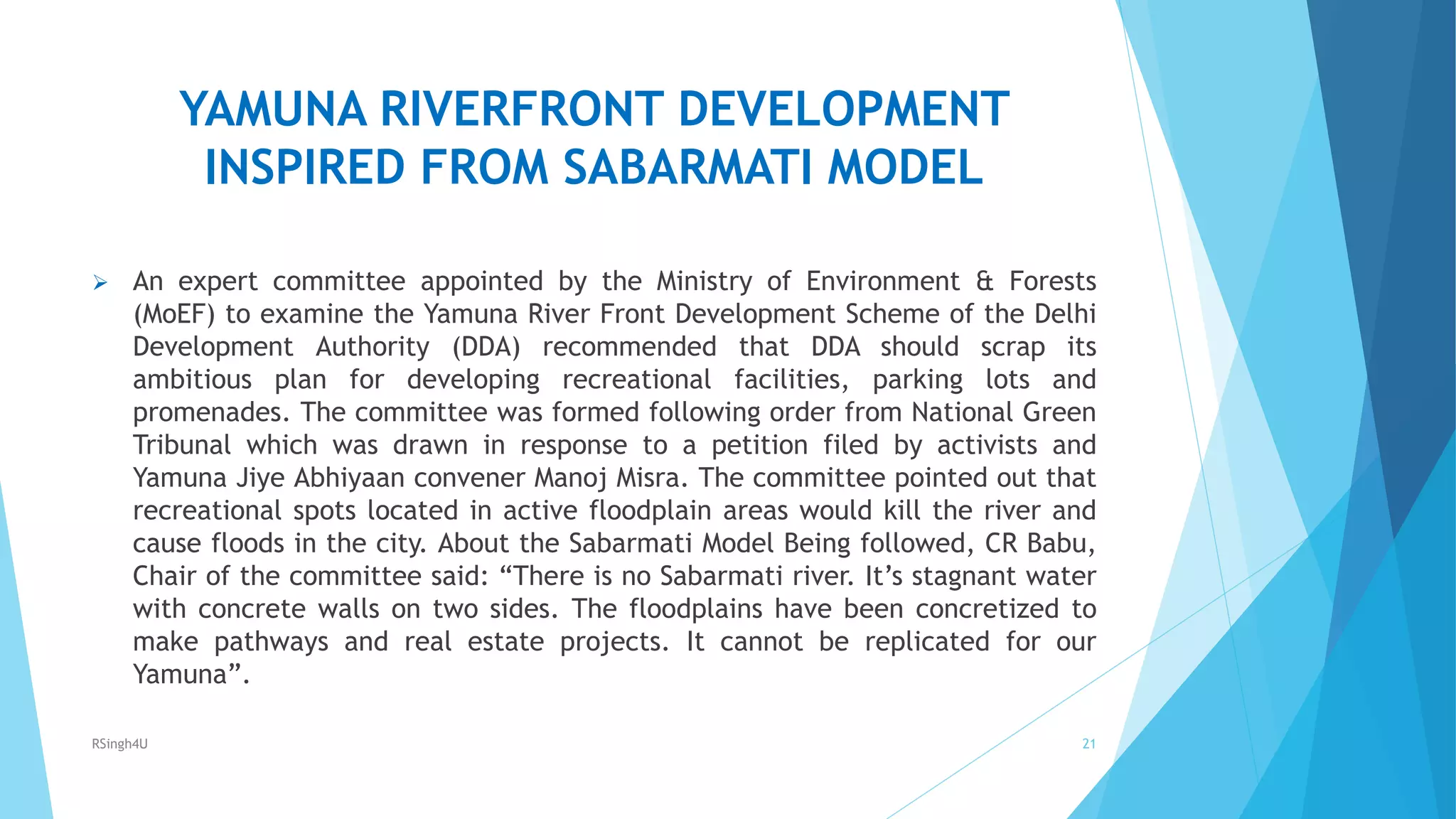 YAMUNA RIVERFRONT DEVELOPMENT
INSPIRED FROM SABARMATI MODEL
 An expert committee appointed by the Ministry of Environment &amp; Forests
(MoEF) to examine the Yamuna River Front Development Scheme of the Delhi
Development Authority (DDA) recommended that DDA should scrap its
ambitious plan for developing recreational facilities, parking lots and
promenades. The committee was formed following order from National Green
Tribunal which was drawn in response to a petition filed by activists and
Yamuna Jiye Abhiyaan convener Manoj Misra. The committee pointed out that
recreational spots located in active floodplain areas would kill the river and
cause floods in the city. About the Sabarmati Model Being followed, CR Babu,
Chair of the committee said: “There is no Sabarmati river. It’s stagnant water
with concrete walls on two sides. The floodplains have been concretized to
make pathways and real estate projects. It cannot be replicated for our
Yamuna”.
21RSingh4U
 