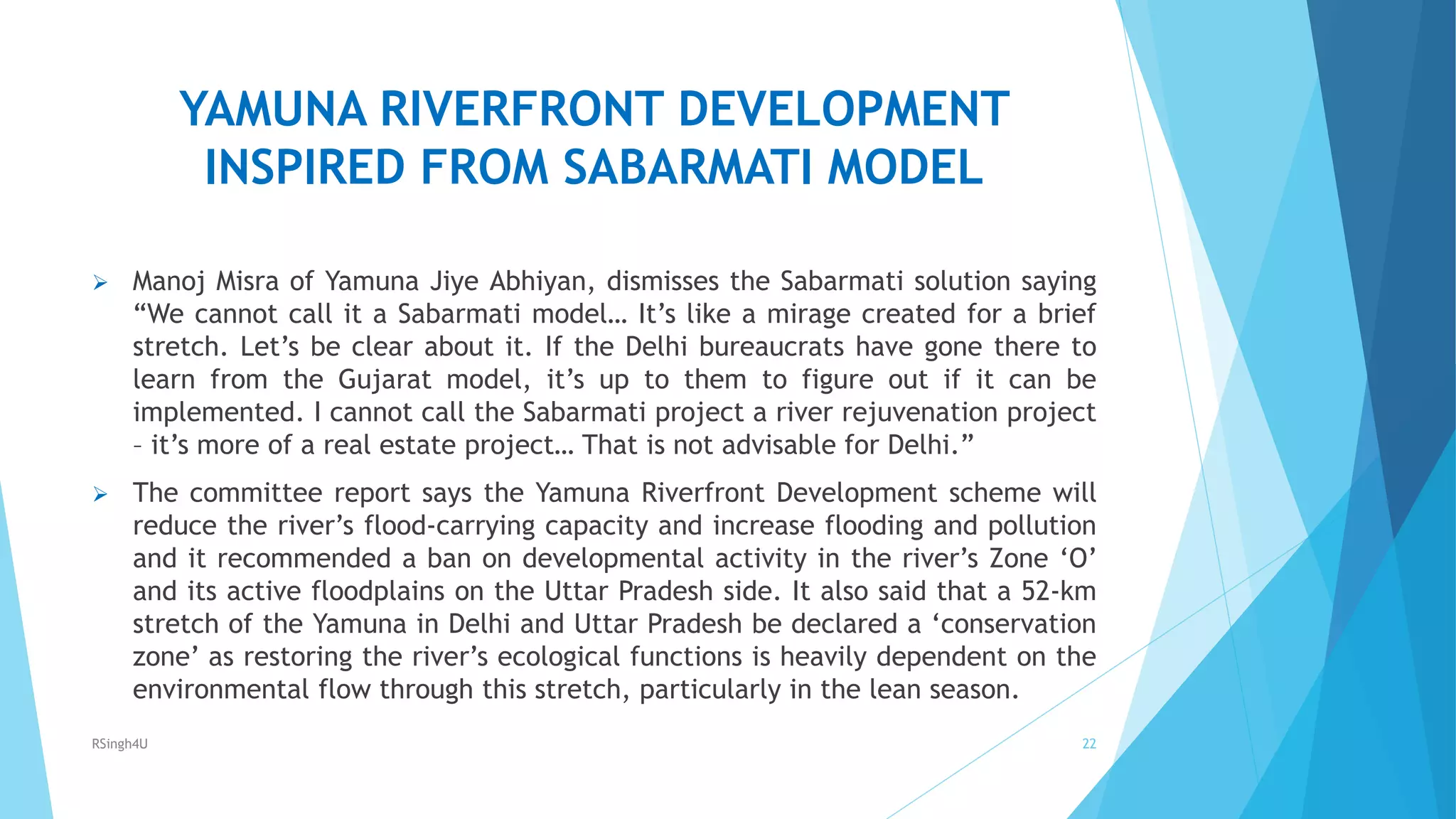 YAMUNA RIVERFRONT DEVELOPMENT
INSPIRED FROM SABARMATI MODEL
 Manoj Misra of Yamuna Jiye Abhiyan, dismisses the Sabarmati solution saying
“We cannot call it a Sabarmati model… It’s like a mirage created for a brief
stretch. Let’s be clear about it. If the Delhi bureaucrats have gone there to
learn from the Gujarat model, it’s up to them to figure out if it can be
implemented. I cannot call the Sabarmati project a river rejuvenation project
– it’s more of a real estate project… That is not advisable for Delhi.”
 The committee report says the Yamuna Riverfront Development scheme will
reduce the river’s flood-carrying capacity and increase flooding and pollution
and it recommended a ban on developmental activity in the river’s Zone ‘O’
and its active floodplains on the Uttar Pradesh side. It also said that a 52-km
stretch of the Yamuna in Delhi and Uttar Pradesh be declared a ‘conservation
zone’ as restoring the river’s ecological functions is heavily dependent on the
environmental flow through this stretch, particularly in the lean season.
22RSingh4U
 