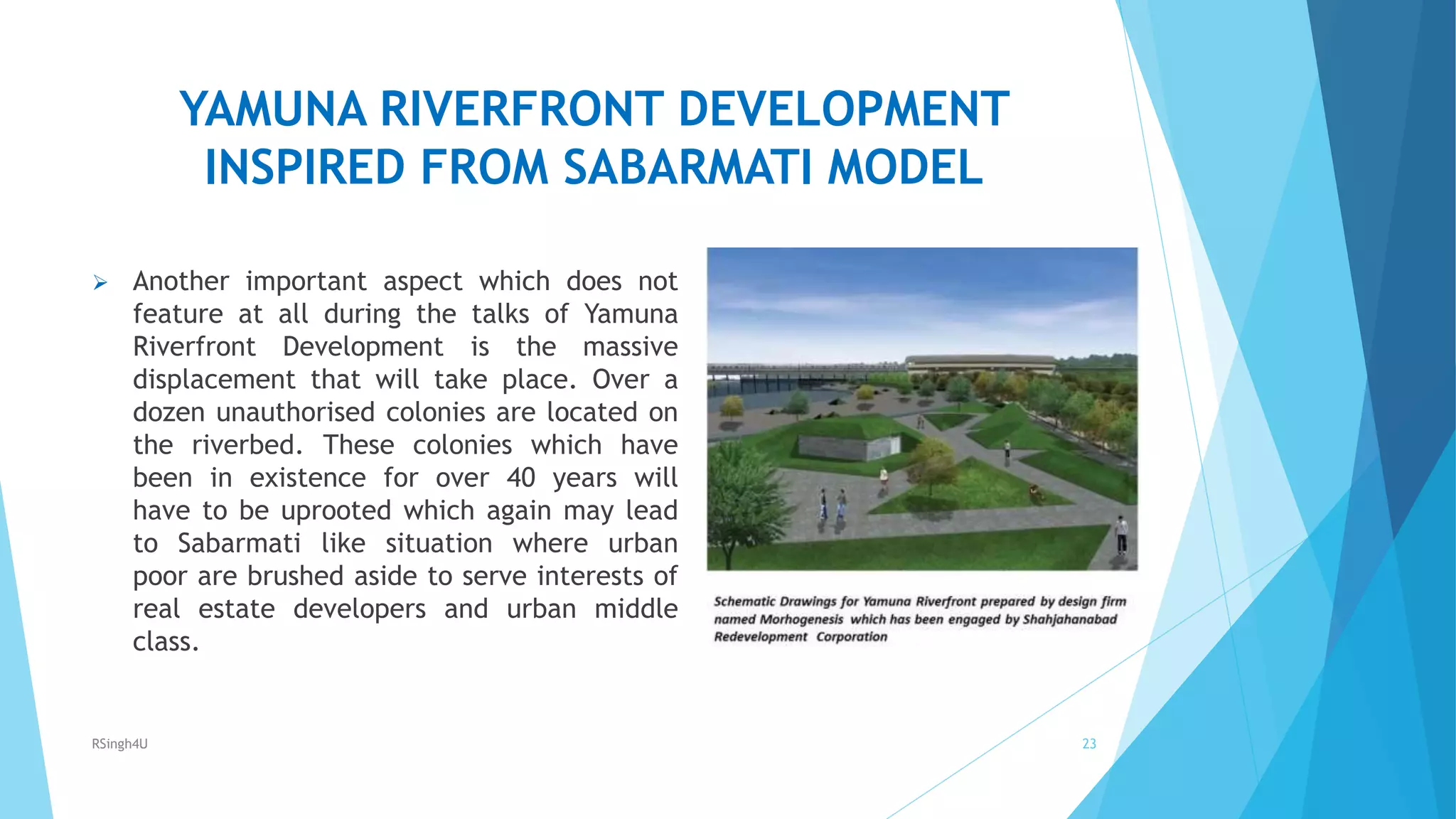 YAMUNA RIVERFRONT DEVELOPMENT
INSPIRED FROM SABARMATI MODEL
 Another important aspect which does not
feature at all during the talks of Yamuna
Riverfront Development is the massive
displacement that will take place. Over a
dozen unauthorised colonies are located on
the riverbed. These colonies which have
been in existence for over 40 years will
have to be uprooted which again may lead
to Sabarmati like situation where urban
poor are brushed aside to serve interests of
real estate developers and urban middle
class.
23RSingh4U
 