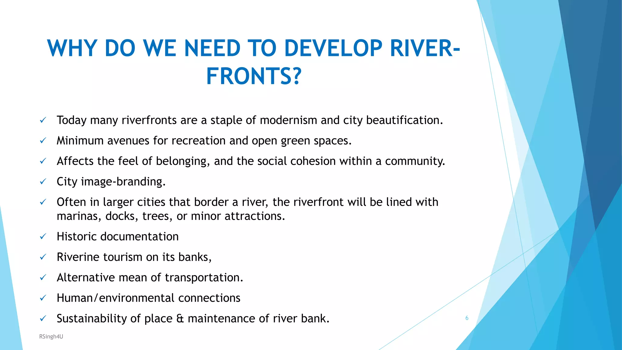 WHY DO WE NEED TO DEVELOP RIVER-
FRONTS?
 Today many riverfronts are a staple of modernism and city beautification.
 Minimum avenues for recreation and open green spaces.
 Affects the feel of belonging, and the social cohesion within a community.
 City image-branding.
 Often in larger cities that border a river, the riverfront will be lined with
marinas, docks, trees, or minor attractions.
 Historic documentation
 Riverine tourism on its banks,
 Alternative mean of transportation.
 Human/environmental connections
 Sustainability of place &amp; maintenance of river bank. 6
RSingh4U
 