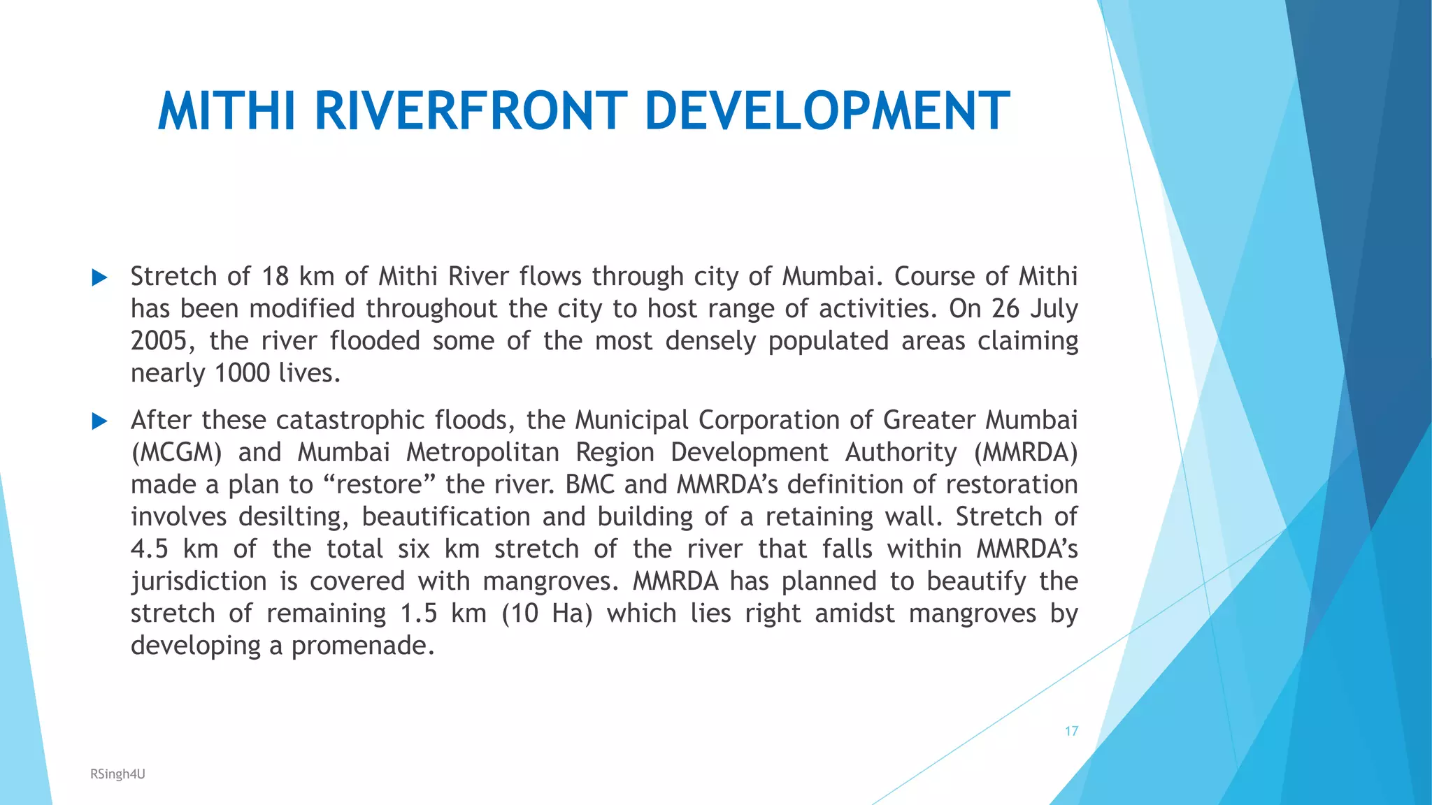 MITHI RIVERFRONT DEVELOPMENT
 Stretch of 18 km of Mithi River flows through city of Mumbai. Course of Mithi
has been modified throughout the city to host range of activities. On 26 July
2005, the river flooded some of the most densely populated areas claiming
nearly 1000 lives.
 After these catastrophic floods, the Municipal Corporation of Greater Mumbai
(MCGM) and Mumbai Metropolitan Region Development Authority (MMRDA)
made a plan to “restore” the river. BMC and MMRDA’s definition of restoration
involves desilting, beautification and building of a retaining wall. Stretch of
4.5 km of the total six km stretch of the river that falls within MMRDA’s
jurisdiction is covered with mangroves. MMRDA has planned to beautify the
stretch of remaining 1.5 km (10 Ha) which lies right amidst mangroves by
developing a promenade.
17
RSingh4U
 