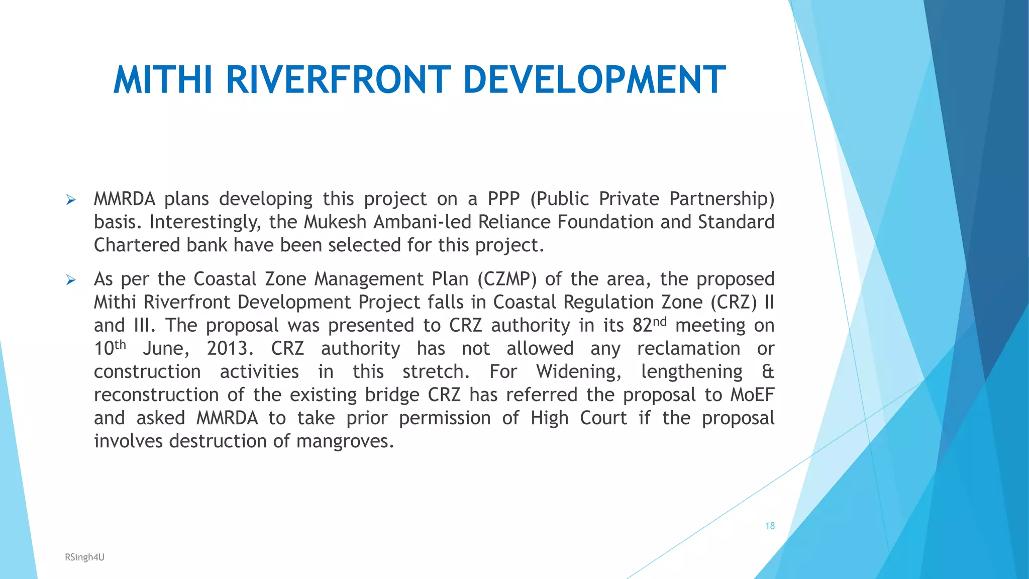 MITHI RIVERFRONT DEVELOPMENT
 MMRDA plans developing this project on a PPP (Public Private Partnership)
basis. Interestingly, the Mukesh Ambani-led Reliance Foundation and Standard
Chartered bank have been selected for this project.
 As per the Coastal Zone Management Plan (CZMP) of the area, the proposed
Mithi Riverfront Development Project falls in Coastal Regulation Zone (CRZ) II
and III. The proposal was presented to CRZ authority in its 82nd meeting on
10th June, 2013. CRZ authority has not allowed any reclamation or
construction activities in this stretch. For Widening, lengthening &amp;
reconstruction of the existing bridge CRZ has referred the proposal to MoEF
and asked MMRDA to take prior permission of High Court if the proposal
involves destruction of mangroves.
18
RSingh4U
 