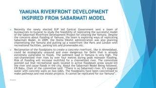 YAMUNA RIVERFRONT DEVELOPMENT
INSPIRED FROM SABARMATI MODEL
 Recently the newly elected BJP led Central Government sent a team of
bureaucrats to Gujarat to study the feasibility of replicating the successful model
of the Sabarmati Riverfront Development Project for cleaning the Yamuna. Despite
the concerns about flooding of Yamuna, the team is exploring ways of replicating
Sabarmati Model. In 2009, the Sheila Dikshit administration was also planning
channelizing the Yamuna and putting up a waterfront like Paris and London with
recreational facilities, parking lots and promenades etc.
 Reclamation of the floodplains to create a concrete riverfront, like in Ahmedabad,
could be ecologically unsound and even dangerous for Delhi that is already
extremely vulnerable to floods. The sediment load in Yamuna is very high. The
non-channelized river rises by over four metres during peak monsoon flooding.
Risk of flooding will increase multifold for a channelized river. The committee
pointed out that recreational spots located in active floodplain areas would kill
the river and cause floods in the city. About the Sabarmati Model Being followed,
CR Babu, Chair of the committee said: “There is no Sabarmati river. It’s stagnant
water with concrete walls on two sides. The floodplains have been concretized to
make pathways and real estate projects. It cannot be replicated for our Yamuna”.
20RSingh4U
 