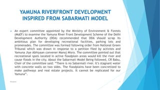 YAMUNA RIVERFRONT DEVELOPMENT
INSPIRED FROM SABARMATI MODEL
 An expert committee appointed by the Ministry of Environment & Forests
(MoEF) to examine the Yamuna River Front Development Scheme of the Delhi
Development Authority (DDA) recommended that DDA should scrap its
ambitious plan for developing recreational facilities, parking lots and
promenades. The committee was formed following order from National Green
Tribunal which was drawn in response to a petition filed by activists and
Yamuna Jiye Abhiyaan convener Manoj Misra. The committee pointed out that
recreational spots located in active floodplain areas would kill the river and
cause floods in the city. About the Sabarmati Model Being followed, CR Babu,
Chair of the committee said: “There is no Sabarmati river. It’s stagnant water
with concrete walls on two sides. The floodplains have been concretized to
make pathways and real estate projects. It cannot be replicated for our
Yamuna”.
21RSingh4U
 