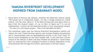 YAMUNA RIVERFRONT DEVELOPMENT
INSPIRED FROM SABARMATI MODEL
 Manoj Misra of Yamuna Jiye Abhiyan, dismisses the Sabarmati solution saying
“We cannot call it a Sabarmati model… It’s like a mirage created for a brief
stretch. Let’s be clear about it. If the Delhi bureaucrats have gone there to
learn from the Gujarat model, it’s up to them to figure out if it can be
implemented. I cannot call the Sabarmati project a river rejuvenation project
– it’s more of a real estate project… That is not advisable for Delhi.”
 The committee report says the Yamuna Riverfront Development scheme will
reduce the river’s flood-carrying capacity and increase flooding and pollution
and it recommended a ban on developmental activity in the river’s Zone ‘O’
and its active floodplains on the Uttar Pradesh side. It also said that a 52-km
stretch of the Yamuna in Delhi and Uttar Pradesh be declared a ‘conservation
zone’ as restoring the river’s ecological functions is heavily dependent on the
environmental flow through this stretch, particularly in the lean season.
22RSingh4U
 