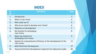 INDEX
SR.
NO.
CONTENTS PAGE
1. Introduction 3
2. What is river-front? 4
3. Who could use it? 5
4. Why do we need to develop river-fronts? 6
5. Objective of development 7
6. Key themes for developing
river-fronts
8
7. Major key themes for
developing river-fronts.
9
8. Aspects for evaluating the efficiency of the development of the
river-fronts.
13
9. Mithi Riverfront Development 17
10. Yamuna Riverfront Development inspired from Sabarmati model 202
RSingh4U
 