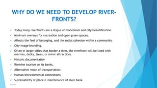 WHY DO WE NEED TO DEVELOP RIVER-
FRONTS?
 Today many riverfronts are a staple of modernism and city beautification.
 Minimum avenues for recreation and open green spaces.
 Affects the feel of belonging, and the social cohesion within a community.
 City image-branding.
 Often in larger cities that border a river, the riverfront will be lined with
marinas, docks, trees, or minor attractions.
 Historic documentation
 Riverine tourism on its banks,
 Alternative mean of transportation.
 Human/environmental connections
 Sustainability of place & maintenance of river bank. 6
RSingh4U
 
