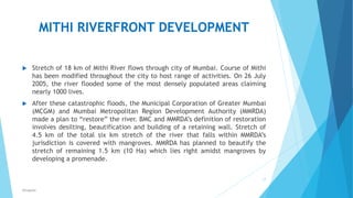 MITHI RIVERFRONT DEVELOPMENT
 Stretch of 18 km of Mithi River flows through city of Mumbai. Course of Mithi
has been modified throughout the city to host range of activities. On 26 July
2005, the river flooded some of the most densely populated areas claiming
nearly 1000 lives.
 After these catastrophic floods, the Municipal Corporation of Greater Mumbai
(MCGM) and Mumbai Metropolitan Region Development Authority (MMRDA)
made a plan to “restore” the river. BMC and MMRDA’s definition of restoration
involves desilting, beautification and building of a retaining wall. Stretch of
4.5 km of the total six km stretch of the river that falls within MMRDA’s
jurisdiction is covered with mangroves. MMRDA has planned to beautify the
stretch of remaining 1.5 km (10 Ha) which lies right amidst mangroves by
developing a promenade.
17
RSingh4U
 