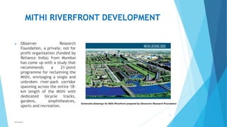 MITHI RIVERFRONT DEVELOPMENT
 Observer Research
Foundation, a private, not for
profit organization (funded by
Reliance India) from Mumbai
has come up with a study that
recommends a 21-point
programme for reclaiming the
Mithi, envisaging a single and
unbroken river-park corridor
spanning across the entire 18-
km length of the Mithi with
dedicated bicycle tracks,
gardens, amphitheatres,
sports and recreation.
19
RSingh4U
 