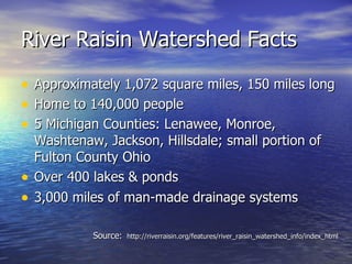 River Raisin Watershed Facts Approximately 1,072 square miles, 150 miles long Home to 140,000 people  5 Michigan Counties: Lenawee, Monroe, Washtenaw, Jackson, Hillsdale; small portion of Fulton County Ohio Over 400 lakes & ponds 3,000 miles of man-made drainage systems Source:   http://riverraisin.org/features/river_raisin_watershed_info/index_html 