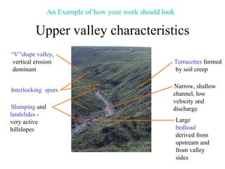 Upper valley characteristics “ V”shape valley , vertical erosion dominant Interlocking  spurs Slumping  and  landslides  - very active hillslopes Terracettes  formed by soil creep Narrow, shallow channel, low velocity and discharge Large  bedload  derived from upstream and from valley sides An Example of how your work should look 