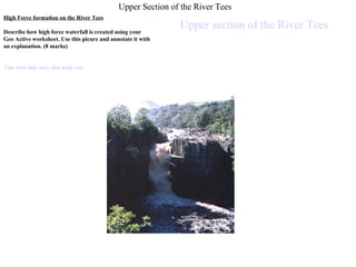 Upper Section of the River Tees High Force formation on the River Tees Describe how high force waterfall is created using your Geo Active worksheet. Use this picure and annotate it with an explanation. (8 marks) This web link may also help you  Upper section of the River Tees 