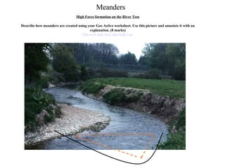 Meanders High Force formation on the River Tees Describe how meanders are created using your Geo Active worksheet. Use this picture and annotate it with an explanation. (8 marks) This web link may also help you  
