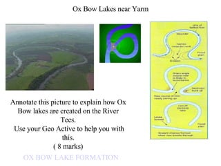 Ox Bow Lakes near Yarm OX BOW LAKE FORMATION Annotate this picture to explain how Ox Bow lakes are created on the River Tees. Use your Geo Active to help you with this. ( 8 marks) 