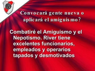 Convocará gente nueva o aplicará el amiguismo? Combatiré el Amiguismo y el Nepotismo. River tiene excelentes funcionarios, empleados y operarios tapados y desmotivados  