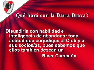Qué hará con la Barra Brava? Disuadirla con habilidad e inteligencia de abandonar toda actitud que perjudique al Club y a sus socios/as, pues sabemos que ellos también desean un  River Campeón 