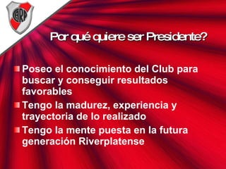Por qué quiere ser Presidente? Poseo el conocimiento del Club para buscar y conseguir resultados favorables Tengo la madurez, experiencia y trayectoria de lo realizado Tengo la mente puesta en la futura generación Riverplatense 