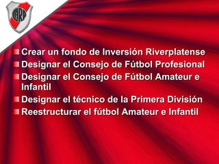 Crear un fondo de Inversión Riverplatense Designar el Consejo de Fútbol Profesional Designar el Consejo de Fútbol Amateur e Infantil Designar el técnico de la Primera División Reestructurar el fútbol Amateur e Infantil 