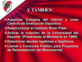 Y TAMBIÉN: Auspiciar Colegios del interior y crear Centros de Evaluación Deportiva   Reestructurar el Instituto River Plate Activar la creación de la Universidad del Deporte. (Presentado al Ministerio en 1986) Determinar deudas legítimas e ilegítimas Llamar a Concurso Público para Proyectos de Remodelación del Monumental 