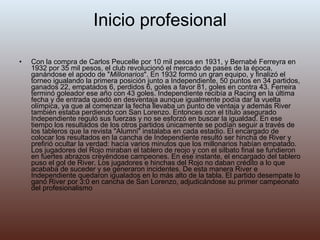 Inicio profesional Con la compra de Carlos Peucelle por 10 mil pesos en 1931, y Bernabé Ferreyra en 1932 por 35 mil pesos, el club revolucionó el mercado de pases de la época, ganándose el apodo de " Millonarios ". En 1932 formó un gran equipo, y finalizó el torneo igualando la primera posición junto a Independiente, 50 puntos en 34 partidos, ganados 22, empatados 6, perdidos 6, goles a favor 81, goles en contra 43. Ferreira terminó goleador ese año con 43 goles. Independiente recibía a Racing en la última fecha y de entrada quedó en desventaja aunque igualmente podía dar la vuelta olímpica, ya que al comenzar la fecha llevaba un punto de ventaja y además River también estaba perdiendo con San Lorenzo. Entonces con el título asegurado Independiente reguló sus fuerzas y no se esforzó en buscar la igualdad. En ese tiempo los resultados de los otros partidos únicamente se podían seguir a través de los tableros que la revista "Alumni" instalaba en cada estadio. El encargado de colocar los resultados en la cancha de Independiente resultó ser hincha de River y prefirió ocultar la verdad: hacía varios minutos que los millonarios habían empatado. Los jugadores del Rojo miraban el tablero de reojo y con el silbato final se fundieron en fuertes abrazos creyéndose campeones. En ese instante, el encargado del tablero puso el gol de River. Los jugadores e hinchas del Rojo no daban crédito a lo que acababa de suceder y se generaron incidentes. De esta manera River e Independiente quedaron igualados en lo más alto de la tabla. El partido desempate lo ganó River por 3:0 en cancha de San Lorenzo, adjudicándose su primer campeonato del profesionalismo  