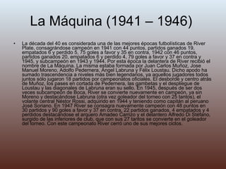 La Máquina (1941 – 1946)  La década del 40 es considerada una de las mejores épocas futbolísticas de River Plate, consagrándose campeón en 1941 con 44 puntos, partidos ganados 19, empatados 6 y perdido 5, 75 goles a favor y 35 en contra, 1942 con 46 puntos, partidos ganados 20, empatados 6 y perdido 4, 79 goles a favor y 37 en contra y 1945, y subcampeón en 1943 y 1944. Por esta época la delantera de River recibió el nombre de La Máquina. La misma estaba formada por Juan Carlos Muñoz, Jose Manuel Moreno, Adolfo Pedernera, Ángel Labruna y Félix Loustau. Dicho apodo ha sumado trascendencia a niveles más bien legendarios, ya aquellos jugadores todos juntos sólo jugaron 18 partidos por campeonatos oficiales. El desborde y centro atrás de Muñoz, los pases en cortada de Pedernera, las gambetas y el despliegue de Loustau y las diagonales de Labruna eran su sello. En 1945, después de ser dos veces subcampeón de Boca, River se convierte nuevamente en campeón, ya sin Moreno y destacándose Labruna (otra vez goleador del torneo con 25 tantos), el volante central Néstor Rossi, adquirido en 1944 y teniendo como capitán al peruano José Soriano. En 1947 River se consagra nuevamente campeón con 48 puntos en 30 partidos y 90 goles a favor y 37 en contra, 22 partidos ganados, 4 empatados y 4 perdidos destacándose el arquero Amadeo Carrizo y el delantero Alfredo Di Stéfano, surgido de las inferiores de club, que con sus 27 tantos se convierte en el goleador del torneo. Con este campeonato River cerró uno de sus mejores ciclos. 