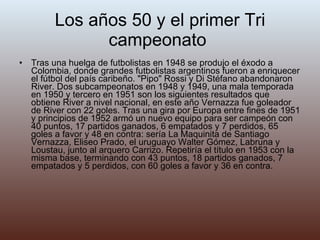 Los años 50 y el primer Tri campeonato  Tras una huelga de futbolistas en 1948 se produjo el éxodo a Colombia, donde grandes futbolistas argentinos fueron a enriquecer el fútbol del país caribeño. "Pipo" Rossi y Di Stéfano abandonaron River. Dos subcampeonatos en 1948 y 1949, una mala temporada en 1950 y tercero en 1951 son los siguientes resultados que obtiene River a nivel nacional, en este año Vernazza fue goleador de River con 22 goles. Tras una gira por Europa entre fines de 1951 y principios de 1952 armó un nuevo equipo para ser campeón con 40 puntos, 17 partidos ganados, 6 empatados y 7 perdidos, 65 goles a favor y 48 en contra: sería La Maquinita de Santiago Vernazza, Eliseo Prado, el uruguayo Walter Gómez, Labruna y Loustau, junto al arquero Carrizo. Repetiría el título en 1953 con la misma base, terminando con 43 puntos, 18 partidos ganados, 7 empatados y 5 perdidos, con 60 goles a favor y 36 en contra. 