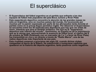 El superclásico El Superclásico del fútbol argentino es el partido que enfrenta a los dos equipos de fútbol más populares del país:Boca Juniors y River Plate Este espectáculo deportivo concentra la atención de las grandes masas no sólo en Argentina, sino en muchos países del mundo. Es reconocido por muchos por la pasión expresada por parte de los aficionados tanto durante el partido como en la previa.Según periódico inglés  The Observer  el Superclásico se encuentra entre los 50 espectáculos deportivos que hay que ver antes de morir, mientras que para el también británico  The Sun  es la "experiencia deportiva más intensa del mundo". Asmimsmo, en España es tal la importancia que se le otorga que, aprovechando la ausencia de fútbol local, el clásico del 8 de octubre de 2006 (finalizado con un marcador de 3 a 1 a favor de River Plate) fue transmitido en vivo y en directo a través de "Radio Marca", una de las radios deportivas más importante de ese país. Esta rivalidad comenzó a principios del siglo XX, cuando dichos clubes compartían el barrio de la Ribera. Ha sobrevivido a numerosos capítulos que quedaron en la historia del deporte argentino, tanto positivos como negativos. 