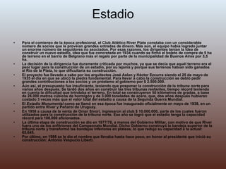 Estadio Para el comienzo de la época profesional, el Club Atlético River Plate constaba con un considerable número de socios que le proveían grandes entradas de dinero. Más aún, el equipo había logrado juntar un enorme número de seguidores no asociados. Por esas razones, los dirigentes tenían la idea de construir un nuevo estadio, idea que fue concretada en 1934 cuando se firmó el boleto de compra de 5 ha de terreno en el barrio de Belgrano más el regalo por parte de la municipalidad de Buenos Aires por 3,5 ha. La decisión de la dirigencia fue duramente criticada por muchos, ya que se decía que aquél terreno era el peor lugar para la construcción de un estadio, por su lejanía y porque sus terrenos habían sido ganados al Río de la Plata, lo que dificultaría su construcción. El proyecto fue llevado a cabo por los arquitectos José Aslan y Héctor Ezcurra siendo el 25 de mayo de 1935 el día en que se ubicó la piedra fundamental. Para llevar a cabo la construcción se debió pedir grandes contribuciones a los socios y un préstamo al gobierno por $ 2.500.000. Aún así, el presupuesto fue insuficiente, teniendo que posponer la construcción de la  tribuna norte  para varios años después. Se tardó dos años en construir las tres tribunas restantes, tiempo récord teniendo en cuenta la dificultad que brindaba el terreno. En total se construyeron 50 kilómetros de gradas, a base de 26.000 metros cúbicos de hormigón y de 3.000 toneladas de acero, que, dos años después hubieran costado 3 veces más que el valor total del estadio a causa de la Segunda Guerra Mundial. El  Estadio Monumental  como se llamó en esa época fue inaugurado oficialmente en mayo de 1938, en un partido entre River y Peñarol de Uruguay. En 1958 a causa de la venta de Omar Sívori, ingresaron al club $ 10.000.000, parte de los cuales fueron utilizados para la construcción de la tribuna norte. Ese año se logró que el estadio tenga la capacidad récord para 100.000 aficionados. La última etapa de construcción se dio en 1977/78, a manos del Gobierno Militar, con motivo de que River fuera uno de los anfitriones del Campeonato Mundial. Dicho Gobierno construyó la bandeja superior de la tribuna norte y transformó las bandejas inferiores en plateas, lo que redujo su capacidad a la actual: 65.645. Por último, en 1986 se le dio el nombre que llevaba hasta hace poco, en honor al presidente que inició su construcción: Antonio Vespucio Liberti. 
