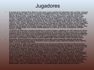 Jugadores A lo largo de su historia River Plate ha visto pasar a gran cantidad de futbolistas entre sus filas, inclusive desde la década de 1930, cuando se impuso el profesionalismo en Argentina. Sus dos primeras grandes figuras fueron Bernabé Ferreyra, comprado en 35.000 pesos a Tigre y Carlos Peucelle, comprado a Sportivo Buenos Aires. Luego llegada la década del 40, el club comenzaría a cosechar títulos y esto vendría acompañado de grandes equipos que contaban con jugadores como Ángel Labruna, Félix Loustau, José Manuel Moreno, Juan Carlos Muñoz y Adolfo Pedernera, creadores de La Máquina. En la década de 1950 el club lograría cinco títulos en seis años con jugadores de la talla de Amadeo Carrizo, Federico Vairo, Néstor Rául Rossi, Eliseo Prado, Enrique Omar Sívori, Walter Gómez, los vigentes Ángel Labruna, Félix Loustau, Roberto Zárate entre otros. La década de 1960 no trajo títulos, pero sí magníficos jugadores y equipos que quedaban en el umbral del título. Varios jugadores pasaron en esos 10 años entre los que se destacaron Ermindo Onega, Luis Artime, Delem, Oscar Más, José Ramos Delgado, José Varacka, Daniel Onega, Luis Cubilla, Roberto Matosas y el retiro de un ícono riverplatense, Amadeo Carrizo, en 1968. La década de 1970 fueron 10 años fructíferos en cuanto a títulos y jugadores. En 1971 debuta uno de los máximos ídolos del club, Norberto Alonso. Ese mismo año, River vence a Boca Juniors por 3:1 con los jugadores de las inferiores, ya que el plantel profesional se encontraba en huelga. Entre esos futbolistas se encontraban Juan José López, Reinaldo Merlo, Carlos Barisio, Carlos Morete entre otros. En 1975, el club vuelve a lograr un título luego de 17 años y esos jugadores nombrados anteriormente fueron partícipes. A ese equipo se le habían sumado Ubaldo Fillol, Pablo Comelles, Pedro González, Danie Passarella, Roberto Perfumo y el wing derecho Oscar Más. Para la segunda mitad de esta década llegaron muchos jugadores más de renombre como Leopoldo Luque, Alejandro Sabella, Oscar Alberto Ortiz o el joven Ramón Ángel Díaz. Para la década de 1980 a los jugadores anteriores se le sumaron Alberto Tarantini, Emilio Commisso, José Luis Pavoni, Mario Kempes, Jorge García, Julio Olarticoechea, Américo Gallego y René Houseman. En 1983 luego de una crisis económica e institucional muchos futbolistas abandonaron el club y fue ahí donde debió acentuarse la  cantera  del club. Contrata a el arquero Nery Pumpido y al uruguayo Enzo Francescoli en 1984. En 1986 logra ganar el Campeonato Argentino, la Copa Libertadores y la Copa Intercontinental destacándose Oscar Ruggeri, Antonio Alzamendi, Juan Gilberto Funes y Norberto Alonso, entre otros. Para finales de la década surgió Claudio Caniggia. En la década de 1990 llegaría el boom de títulos y de jugadores para la institución, ya que el ex futbolista brasilero Delém se encargaba de observar jugadores en las divisiones inferiores. En esa época descubrió futbolistas que tiempo después saldrian campeones de América en 1996 como Ariel Ortega, Marcelo Gallardo, Hernán Crespo o Matías Almeyda. Otros futbolistas de su descubimiento fueron Santiago Solari, Andrés D'Alessandro, Pablo Aimar, Javier Saviola quienes triunfaron a finales de esa década. Otros futbolistas destacados de esos 10 años fueron: Ángel David Comizzo, Marcelo Salas,Rubén Da Silva, Roberto Ayala, Germán Burgos, Enzo Francescoli (segunda etapa en el club), Sergio Berti, Juan Pablo Sorín, Ramón Ismael Medina Bello, Julio Cruz, Roberto Monserrat, , Juan Pablo Ángel y Diego Placente, entre otros 