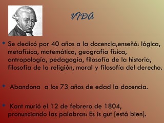 VIDA
                          VIDA
 Se dedicó por 40 años a la docencia,enseñó: lógica,
  metafísica, matemática, geografía física,
  antropología, pedagogía, filosofía de la historia,
  filosofía de la religión, moral y filosofía del derecho.

 Abandona a los 73 años de edad la docencia.

 Kant murió el 12 de febrero de 1804,
 pronunciando las palabras: Es is gut [está bien].
 