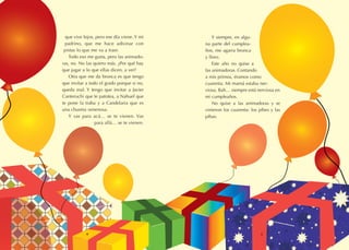 4 5
que vive lejos, pero ese día viene. Y mi
padrino, que me hace adivinar con
pistas lo que me va a traer.
Todo eso me gusta, pero las animado-
ras, no. No las quiero más. ¿Por qué hay
que jugar a lo que ellas dicen, a ver?
Otra que me da bronca es que tengo
que invitar a todo el grado porque si no,
queda mal. Y tengo que invitar a Javier
Canteruchi que te patotea, a Nahuel que
te pone la traba y a Candelaria que es
una chusma venenosa.
Y vas para acá… se te vienen. Vas
para allá… se te vienen.
Y siempre, en algu-
na parte del cumplea-
ños, me agarra bronca
y lloro.
Este año no quise a
las animadoras. Contando
a mis primos, éramos como
cuarenta. Mi mamá estaba ner-
viosa. Bah… siempre está nerviosa en
mi cumpleaños.
No quise a las animadoras y se
vinieron los cuarenta: los pibes y las
pibas.
 