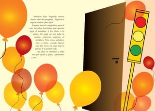 Mientras iban llegando estuvo
bueno. Abrir los paquetes... Algunos te
regalan medias, pero igual.
Empezó bien el cumpleaños, pero al
rato, las pibas hinchaban que querían
jugar al semáforo. Y los pibes, a la
pelota. Mi papá no nos daba la
pelota, entonces jugamos al
semáforo. Pero, como semáforo
rojo es beso, cuando dijeron
rojo tres veces, mi papá trajo la
pelota. Y se pudrió todo.
Las pibas se ofendían y todo
eso que hacen la pibas. Conventillo
y eso.
6 7
 