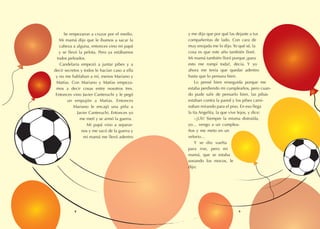 y me dijo que por qué las dejaste a tus
compañeritas de lado. Con cara de
muy enojada me lo dijo.Yo qué sé, la
cosa es que este año también lloré.
Mi mamá también lloró porque ¿para
esto me rompí toda?, decía. Y yo
ahora me tenía que quedar adentro
hasta que lo pensara bien.
Lo pensé bien enseguida porque me
estaba perdiendo mi cumpleaños, pero cuan-
do pude salir de pensarlo bien, las pibas
estaban contra la pared y los pibes cami-
naban mirando para el piso. En eso llega
la tía Angelita, la que vive lejos, y dice:
–¡Uh! Siempre la misma distraída,
yo… vengo a un cumplea-
ños y me meto en un
velorio…
Y se dio vuelta
para irse, pero mi
mamá, que se estaba
sonando los mocos, le
dijo:
Se empezaron a cruzar por el medio.
Mi mamá dijo que le íbamos a sacar la
cabeza a alguna, entonces vino mi papá
y se llevó la pelota. Pero ya estábamos
todos peleados.
Candelaria empezó a juntar pibes y a
decir secretos y todos le hacían caso a ella
y no me hablaban a mí, menos Mariano y
Matías. Con Mariano y Matías empeza-
mos a decir cosas entre nosotros tres.
Entonces vino Javier Canteruchi y le pegó
un empujón a Matías. Entonces
Mariano le encajó una piña a
Javier Canteruchi. Entonces yo
me metí y se armó la guerra.
Mi papá vino a separar-
nos y me sacó de la guerra y
mi mamá me llevó adentro
8 9
 